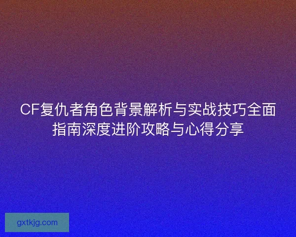 CF复仇者角色背景解析与实战技巧全面指南深度进阶攻略与心得分享