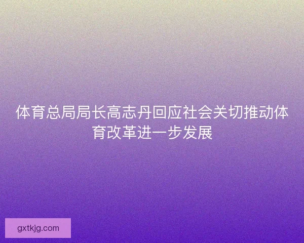 体育总局局长高志丹回应社会关切推动体育改革进一步发展