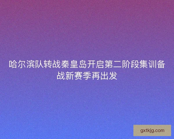哈尔滨队转战秦皇岛开启第二阶段集训备战新赛季再出发