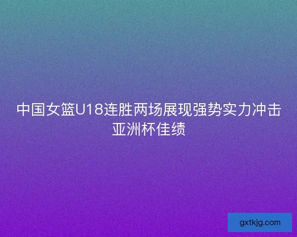 中国女篮U18连胜两场展现强势实力冲击亚洲杯佳绩