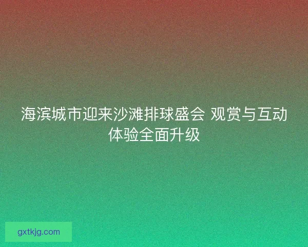 海滨城市迎来沙滩排球盛会 观赏与互动体验全面升级