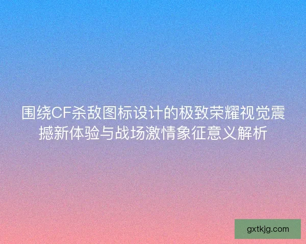围绕CF杀敌图标设计的极致荣耀视觉震撼新体验与战场激情象征意义解析