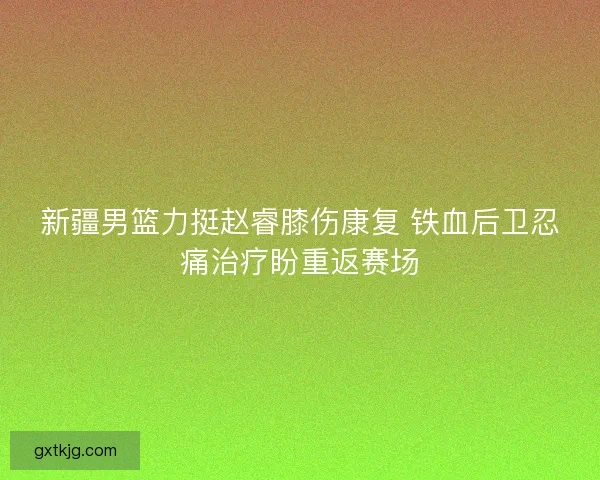 新疆男篮力挺赵睿膝伤康复 铁血后卫忍痛治疗盼重返赛场