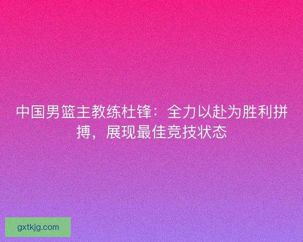 中国男篮主教练杜锋：全力以赴为胜利拼搏，展现最佳竞技状态